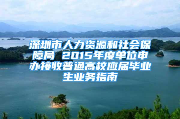 深圳市人力资源和社会保障局 2015年度单位申办接收普通高校应届毕业生业务指南