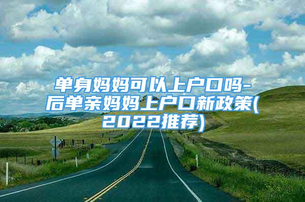 单身妈妈可以上户口吗-后单亲妈妈上户口新政策(2022推荐)