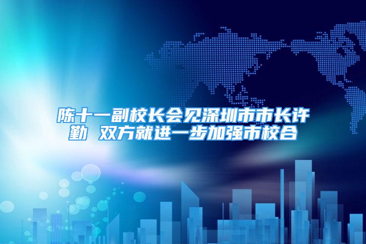 陈十一副校长会见深圳市市长许勤 双方就进一步加强市校合