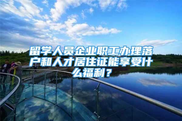 留学人员企业职工办理落户和人才居住证能享受什么福利？