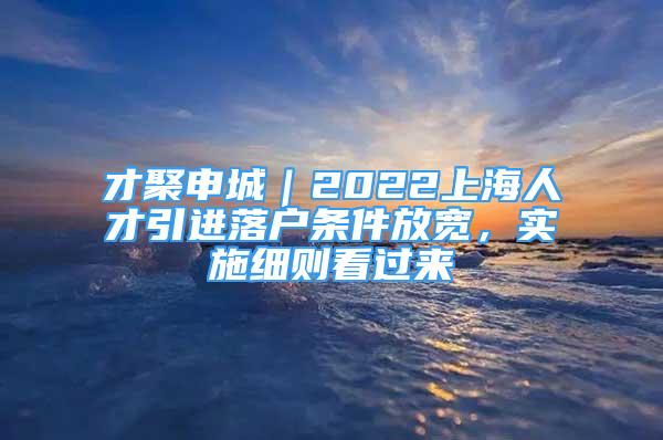 才聚申城｜2022上海人才引进落户条件放宽，实施细则看过来