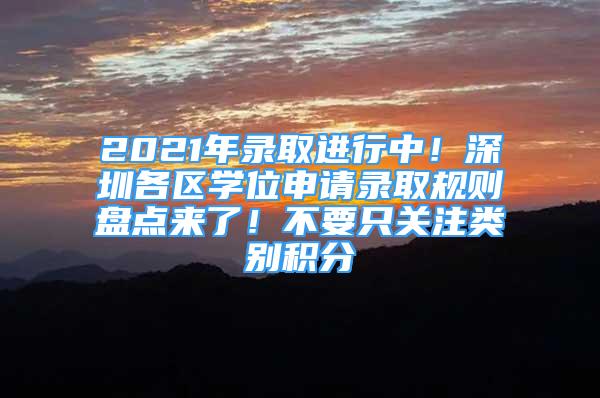 2021年录取进行中！深圳各区学位申请录取规则盘点来了！不要只关注类别积分