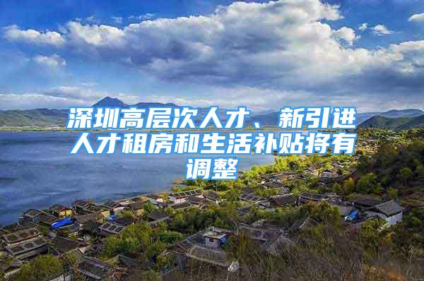 深圳高层次人才、新引进人才租房和生活补贴将有调整