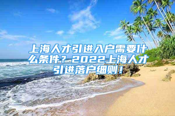 上海人才引进入户需要什么条件？2022上海人才引进落户细则！