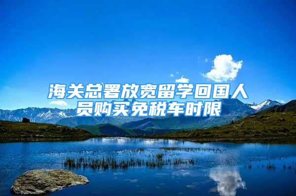 海关总署放宽留学回国人员购买免税车时限