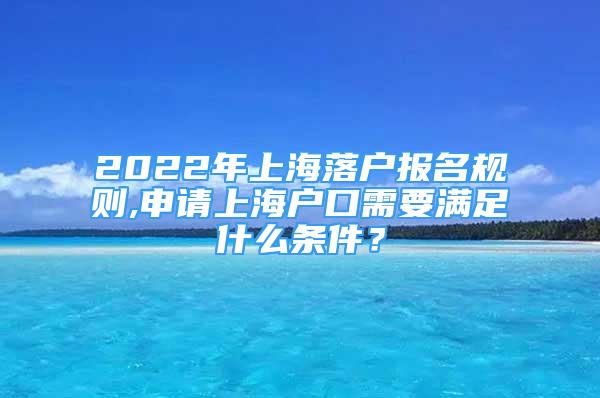 2022年上海落户报名规则,申请上海户口需要满足什么条件？