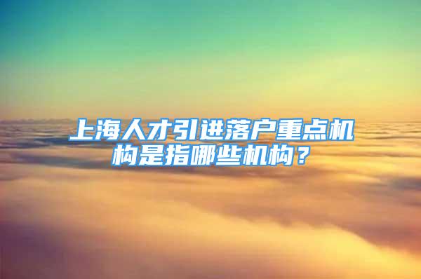 上海人才引进落户重点机构是指哪些机构？