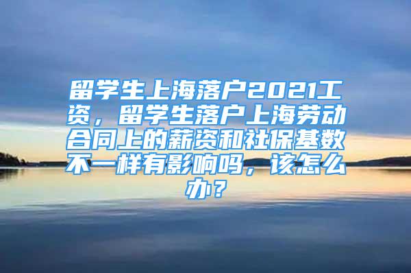 留学生上海落户2021工资，留学生落户上海劳动合同上的薪资和社保基数不一样有影响吗，该怎么办？