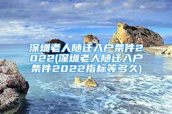 深圳老人随迁入户条件2022(深圳老人随迁入户条件2022指标等多久)