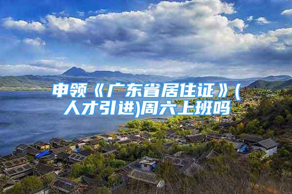 申领《广东省居住证》(人才引进)周六上班吗