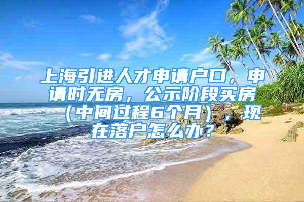 上海引进人才申请户口，申请时无房，公示阶段买房（中间过程6个月），现在落户怎么办？