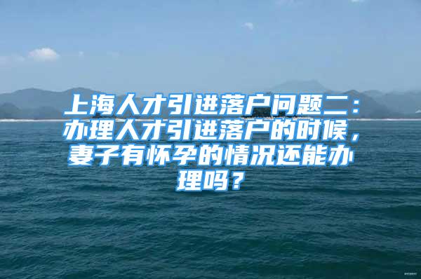 上海人才引进落户问题二：办理人才引进落户的时候，妻子有怀孕的情况还能办理吗？