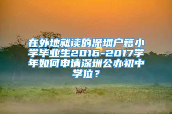 在外地就读的深圳户籍小学毕业生2016-2017学年如何申请深圳公办初中学位？