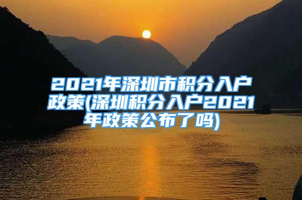 2021年深圳市积分入户政策(深圳积分入户2021年政策公布了吗)