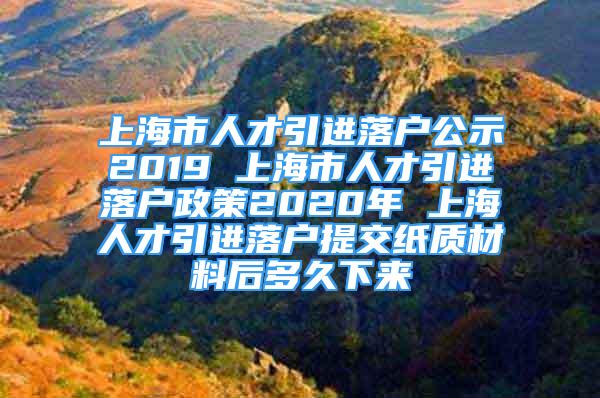 上海市人才引进落户公示2019 上海市人才引进落户政策2020年 上海人才引进落户提交纸质材料后多久下来