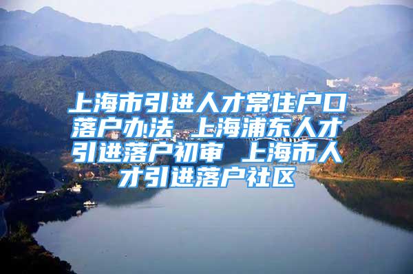 上海市引进人才常住户口落户办法 上海浦东人才引进落户初审 上海市人才引进落户社区