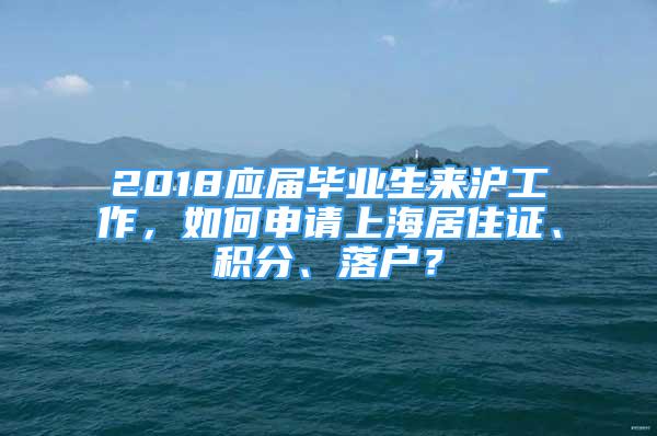 2018应届毕业生来沪工作，如何申请上海居住证、积分、落户？