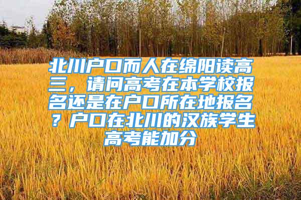 北川户口而人在绵阳读高三，请问高考在本学校报名还是在户口所在地报名？户口在北川的汉族学生高考能加分