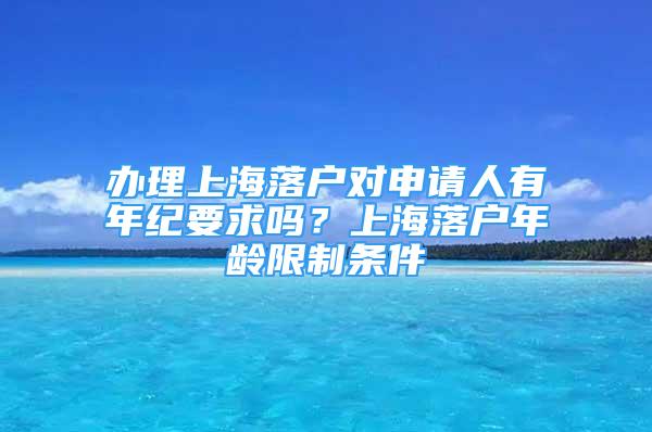 办理上海落户对申请人有年纪要求吗？上海落户年龄限制条件