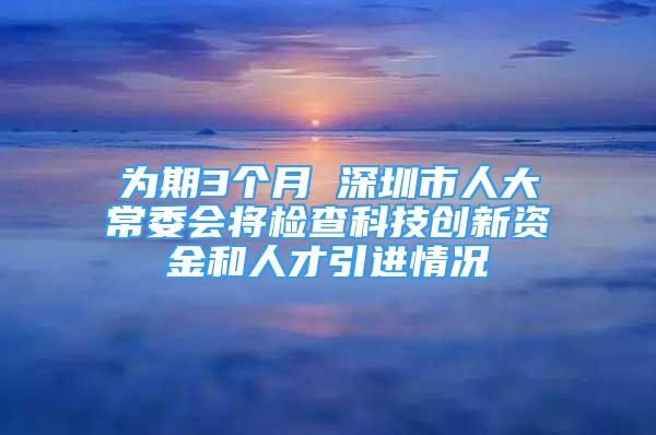 为期3个月 深圳市人大常委会将检查科技创新资金和人才引进情况