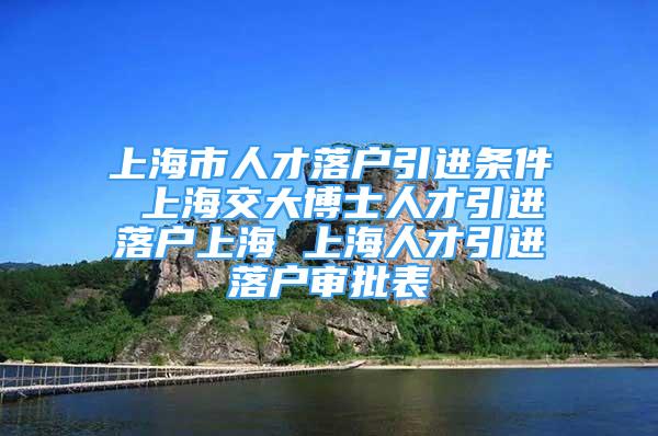 上海市人才落户引进条件 上海交大博士人才引进落户上海 上海人才引进落户审批表