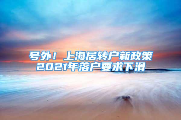 号外！上海居转户新政策2021年落户要求下滑