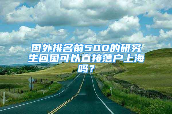 国外排名前500的研究生回国可以直接落户上海吗？