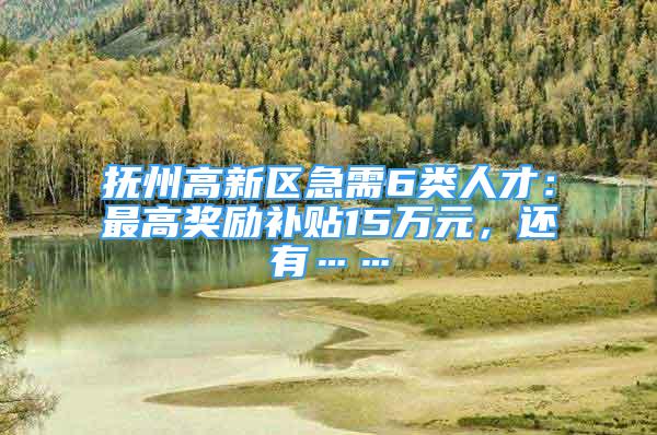 抚州高新区急需6类人才：最高奖励补贴15万元，还有……