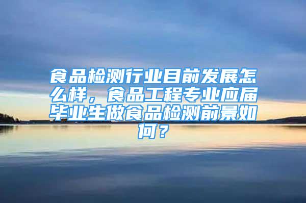 食品检测行业目前发展怎么样，食品工程专业应届毕业生做食品检测前景如何？