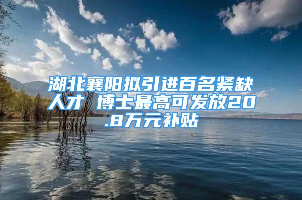 湖北襄阳拟引进百名紧缺人才 博士最高可发放20.8万元补贴