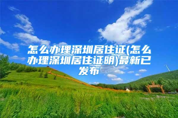 怎么办理深圳居住证(怎么办理深圳居住证明)最新已发布