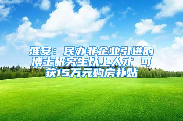 淮安：民办非企业引进的博士研究生以上人才 可获15万元购房补贴