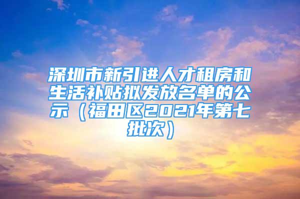 深圳市新引进人才租房和生活补贴拟发放名单的公示（福田区2021年第七批次）