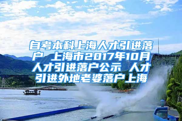 自考本科上海人才引进落户 上海市2017年10月人才引进落户公示 人才引进外地老婆落户上海