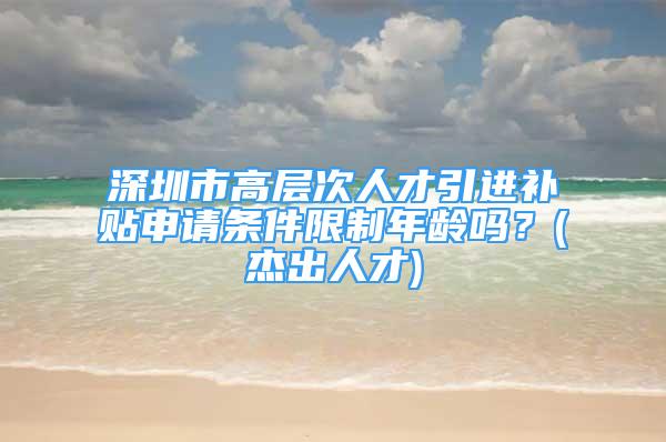 深圳市高层次人才引进补贴申请条件限制年龄吗？(杰出人才)