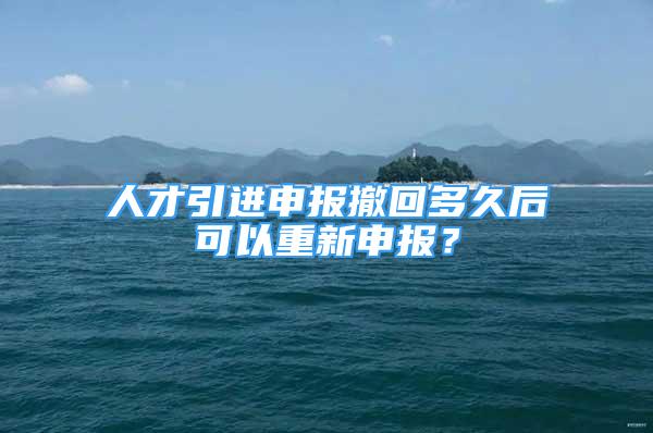 人才引进申报撤回多久后可以重新申报？