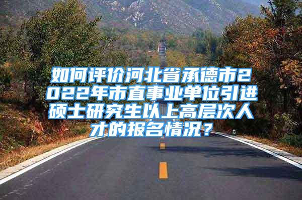 如何评价河北省承德市2022年市直事业单位引进硕士研究生以上高层次人才的报名情况？