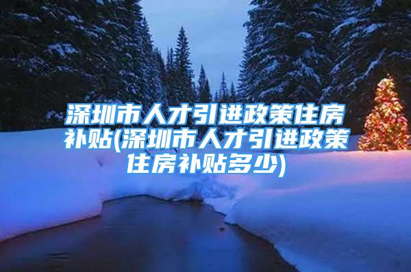 深圳市人才引进政策住房补贴(深圳市人才引进政策住房补贴多少)