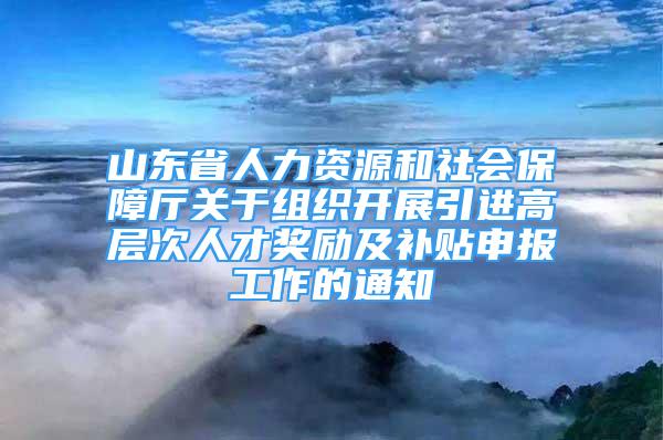 山东省人力资源和社会保障厅关于组织开展引进高层次人才奖励及补贴申报工作的通知