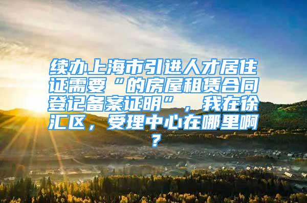 续办上海市引进人才居住证需要“的房屋租赁合同登记备案证明”，我在徐汇区，受理中心在哪里啊？