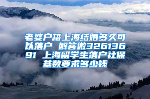 老婆户籍上海结婚多久可以落户 解答微32613691 上海留学生落户社保基数要求多少钱