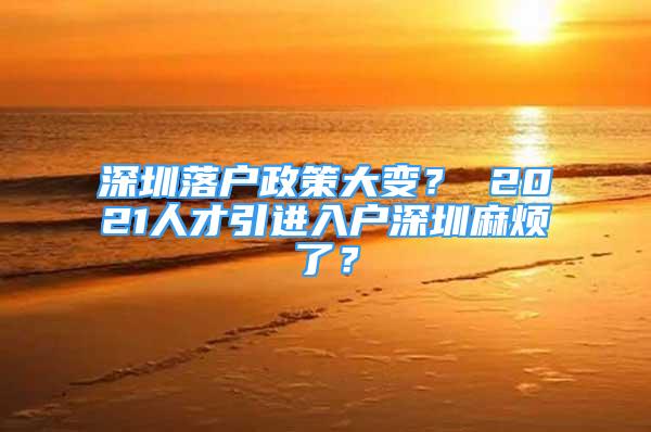 深圳落户政策大变？ 2021人才引进入户深圳麻烦了？