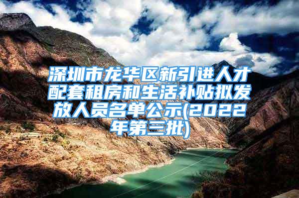 深圳市龙华区新引进人才配套租房和生活补贴拟发放人员名单公示(2022年第三批)