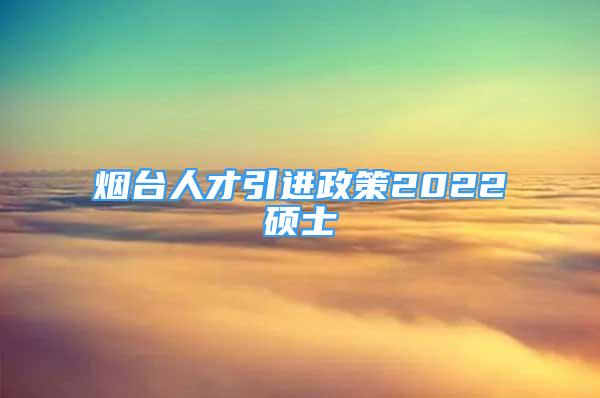 烟台人才引进政策2022硕士