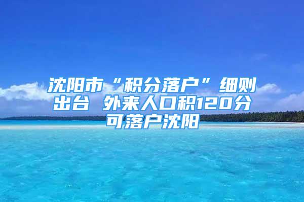 沈阳市“积分落户”细则出台 外来人口积120分可落户沈阳