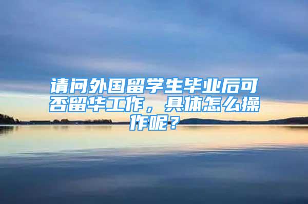 请问外国留学生毕业后可否留华工作，具体怎么操作呢？