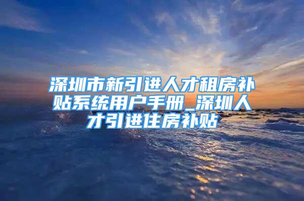 深圳市新引进人才租房补贴系统用户手册_深圳人才引进住房补贴