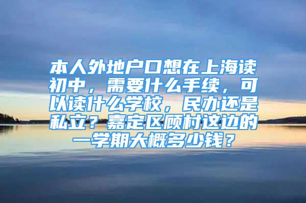 本人外地户口想在上海读初中，需要什么手续，可以读什么学校，民办还是私立？嘉定区顾村这边的一学期大概多少钱？