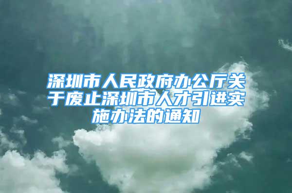 深圳市人民政府办公厅关于废止深圳市人才引进实施办法的通知