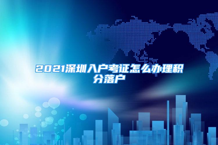 2021深圳入户考证怎么办理积分落户